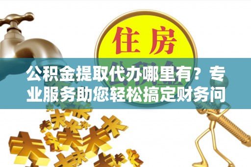 江陵公积金提取代办哪里有？专业服务助您轻松搞定财务问题