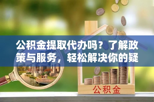 江陵公积金提取代办吗？了解政策与服务，轻松解决你的疑问