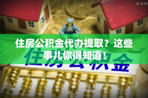 江陵住房公积金代办提取？这些事儿你得知道！