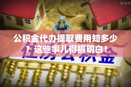 江陵公积金代办提取费用知多少？这些事儿得搞明白！
