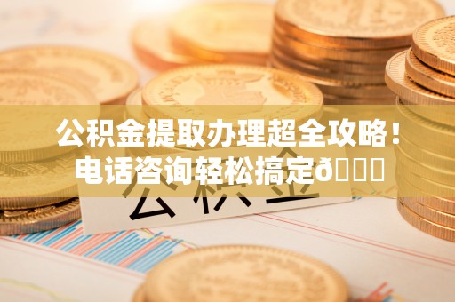 江陵公积金提取办理超全攻略！电话咨询轻松搞定😎