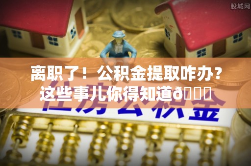 江陵离职了！公积金提取咋办？这些事儿你得知道😎