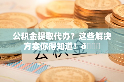 江陵公积金提取代办？这些解决方案你得知道！😎