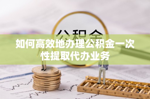 江陵如何高效地办理公积金一次性提取代办业务