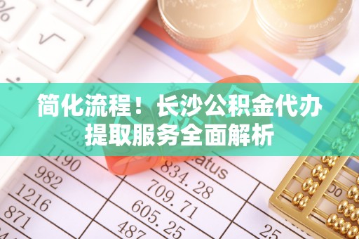 江陵简化流程！长沙公积金代办提取服务全面解析