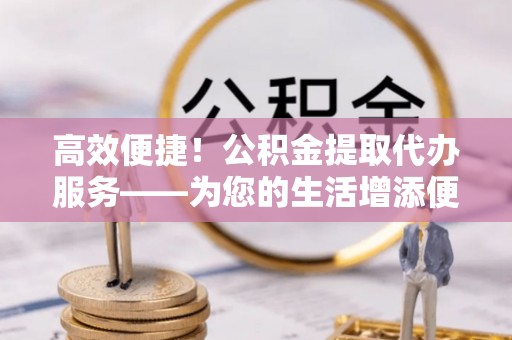 江陵高效便捷！公积金提取代办服务——为您的生活增添便利