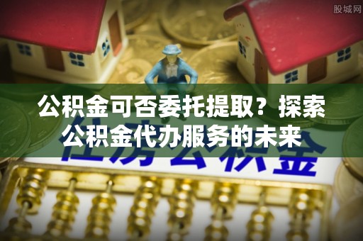 江陵公积金可否委托提取？探索公积金代办服务的未来