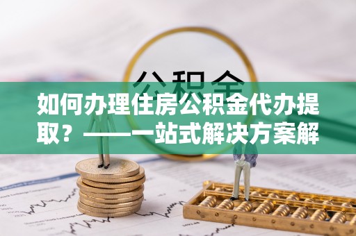 江陵如何办理住房公积金代办提取？——一站式解决方案解析